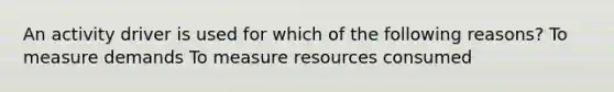 An activity driver is used for which of the following reasons? To measure demands To measure resources consumed