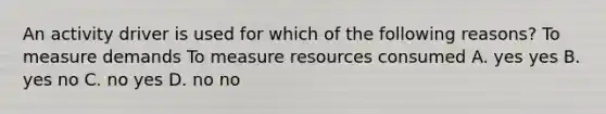 An activity driver is used for which of the following reasons? To measure demands To measure resources consumed A. yes yes B. yes no C. no yes D. no no