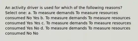 An activity driver is used for which of the following reasons? Select one: a. To measure demands To measure resources consumed No Yes b. To measure demands To measure resources consumed Yes Yes c. To measure demands To measure resources consumed Yes No d. To measure demands To measure resources consumed No No