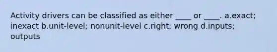 Activity drivers can be classified as either ____ or ____. a.exact; inexact b.unit-level; nonunit-level c.right; wrong d.inputs; outputs