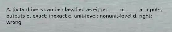 Activity drivers can be classified as either ____ or ____. a. inputs; outputs b. exact; inexact c. unit-level; nonunit-level d. right; wrong