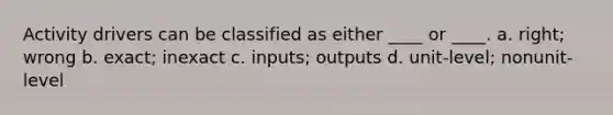 Activity drivers can be classified as either ____ or ____. a. right; wrong b. exact; inexact c. inputs; outputs d. unit-level; nonunit-level