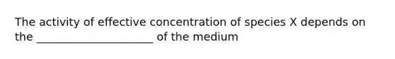 The activity of effective concentration of species X depends on the _____________________ of the medium