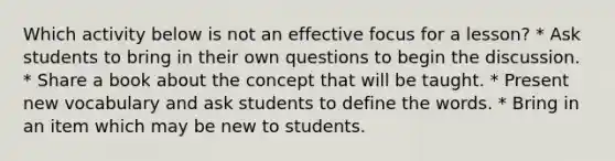 Which activity below is not an effective focus for a lesson? * Ask students to bring in their own questions to begin the discussion. * Share a book about the concept that will be taught. * Present new vocabulary and ask students to define the words. * Bring in an item which may be new to students.