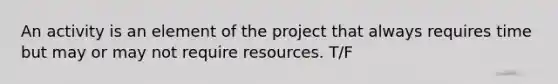 An activity is an element of the project that always requires time but may or may not require resources. T/F