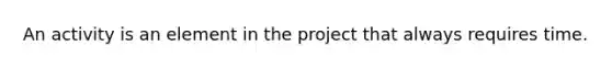 An activity is an element in the project that always requires time.