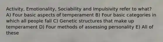 Activity, Emotionality, Sociability and Impulsivity refer to what? A) Four basic aspects of temperament B) Four basic categories in which all people fall C) Genetic structures that make up temperament D) Four methods of assessing personality E) All of these