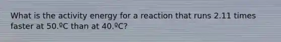 What is the activity energy for a reaction that runs 2.11 times faster at 50.ºC than at 40.ºC?