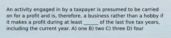 An activity engaged in by a taxpayer is presumed to be carried on for a profit and is, therefore, a business rather than a hobby if it makes a profit during at least ______ of the last five tax years, including the current year. A) one B) two C) three D) four