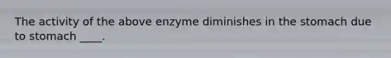 The activity of the above enzyme diminishes in the stomach due to stomach ____.