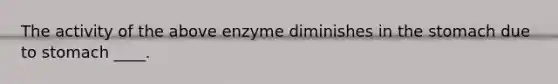 The activity of the above enzyme diminishes in the stomach due to stomach ____.​