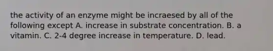 the activity of an enzyme might be incraesed by all of the following except A. increase in substrate concentration. B. a vitamin. C. 2-4 degree increase in temperature. D. lead.