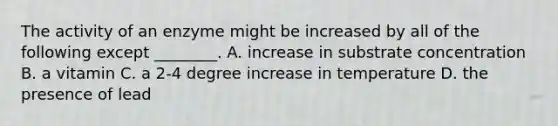 The activity of an enzyme might be increased by all of the following except ________. A. increase in substrate concentration B. a vitamin C. a 2-4 degree increase in temperature D. the presence of lead