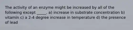 The activity of an enzyme might be increased by all of the following except _____. a) increase in substrate concentration b) vitamin c) a 2-4 degree increase in temperature d) the presence of lead