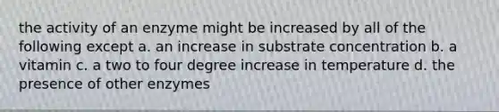 the activity of an enzyme might be increased by all of the following except a. an increase in substrate concentration b. a vitamin c. a two to four degree increase in temperature d. the presence of other enzymes