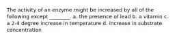 The activity of an enzyme might be increased by all of the following except ________. a. the presence of lead b. a vitamin c. a 2-4 degree increase in temperature d. increase in substrate concentration