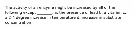 The activity of an enzyme might be increased by all of the following except ________. a. the presence of lead b. a vitamin c. a 2-4 degree increase in temperature d. increase in substrate concentration