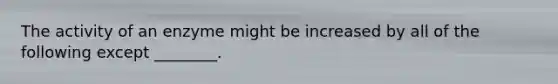 The activity of an enzyme might be increased by all of the following except ________.
