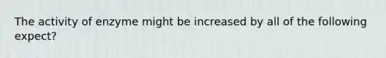 The activity of enzyme might be increased by all of the following expect?