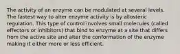 The activity of an enzyme can be modulated at several levels. The fastest way to alter enzyme activity is by allosteric regulation. This type of control involves small molecules (called effectors or inhibitors) that bind to enzyme at a site that differs from the active site and alter the conformation of the enzyme making it either more or less efficient.