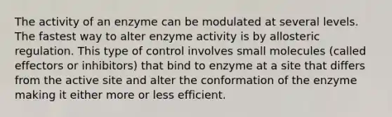 The activity of an enzyme can be modulated at several levels. The fastest way to alter enzyme activity is by allosteric regulation. This type of control involves small molecules (called effectors or inhibitors) that bind to enzyme at a site that differs from the active site and alter the conformation of the enzyme making it either more or less efficient.