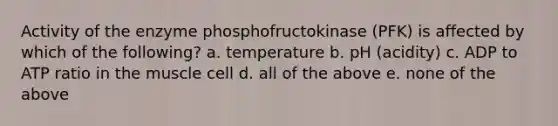 Activity of the enzyme phosphofructokinase (PFK) is affected by which of the following? a. temperature b. pH (acidity) c. ADP to ATP ratio in the muscle cell d. all of the above e. none of the above