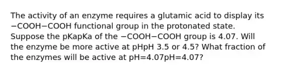 The activity of an enzyme requires a glutamic acid to display its −COOH−COOH functional group in the protonated state. Suppose the pKapKa of the −COOH−COOH group is 4.07. Will the enzyme be more active at pHpH 3.5 or 4.5? What fraction of the enzymes will be active at pH=4.07pH=4.07?