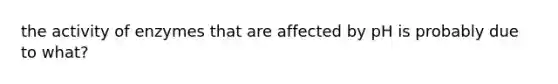 the activity of enzymes that are affected by pH is probably due to what?