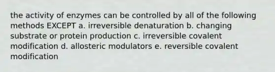 the activity of enzymes can be controlled by all of the following methods EXCEPT a. irreversible denaturation b. changing substrate or protein production c. irreversible covalent modification d. allosteric modulators e. reversible covalent modification