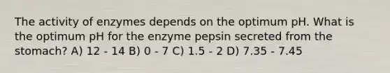 The activity of enzymes depends on the optimum pH. What is the optimum pH for the enzyme pepsin secreted from the stomach? A) 12 - 14 B) 0 - 7 C) 1.5 - 2 D) 7.35 - 7.45