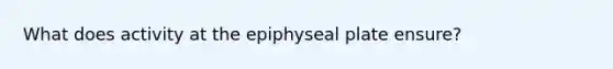 What does activity at the epiphyseal plate ensure?