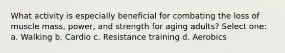 What activity is especially beneficial for combating the loss of muscle mass, power, and strength for aging adults? Select one: a. Walking b. Cardio c. Resistance training d. Aerobics