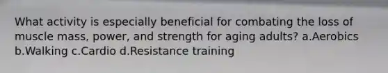 What activity is especially beneficial for combating the loss of muscle mass, power, and strength for aging adults? a.Aerobics b.Walking c.Cardio d.Resistance training