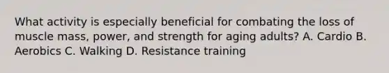 What activity is especially beneficial for combating the loss of muscle mass, power, and strength for aging adults? A. Cardio B. Aerobics C. Walking D. Resistance training