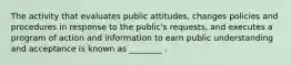 The activity that evaluates public attitudes, changes policies and procedures in response to the public's requests, and executes a program of action and information to earn public understanding and acceptance is known as ________ .