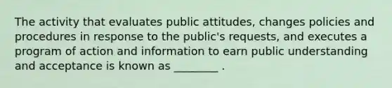 The activity that evaluates public attitudes, changes policies and procedures in response to the public's requests, and executes a program of action and information to earn public understanding and acceptance is known as ________ .