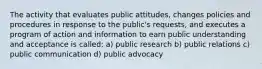 The activity that evaluates public attitudes, changes policies and procedures in response to the public's requests, and executes a program of action and information to earn public understanding and acceptance is called: a) public research b) public relations c) public communication d) public advocacy