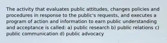 The activity that evaluates public attitudes, changes policies and procedures in response to the public's requests, and executes a program of action and information to earn public understanding and acceptance is called: a) public research b) public relations c) public communication d) public advocacy