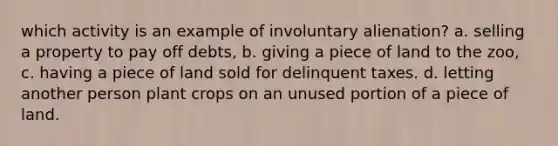 which activity is an example of involuntary alienation? a. selling a property to pay off debts, b. giving a piece of land to the zoo, c. having a piece of land sold for delinquent taxes. d. letting another person plant crops on an unused portion of a piece of land.