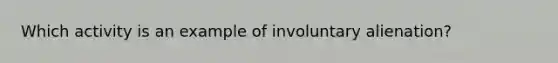 Which activity is an example of involuntary alienation?