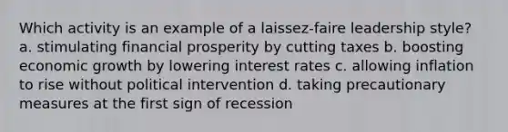 Which activity is an example of a laissez-faire leadership style? a. stimulating financial prosperity by cutting taxes b. boosting economic growth by lowering interest rates c. allowing inflation to rise without political intervention d. taking precautionary measures at the first sign of recession