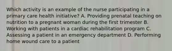 Which activity is an example of the nurse participating in a primary care health initiative? A. Providing prenatal teaching on nutrition to a pregnant woman during the first trimester B. Working with patients in a cardiac rehabilitation program C. Assessing a patient in an emergency department D. Performing home wound care to a patient