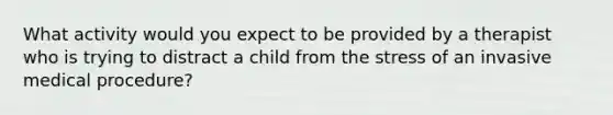 What activity would you expect to be provided by a therapist who is trying to distract a child from the stress of an invasive medical procedure?