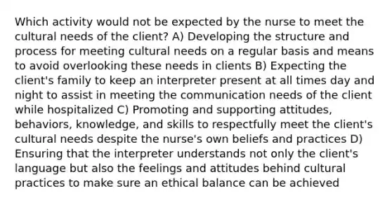 Which activity would not be expected by the nurse to meet the cultural needs of the client? A) Developing the structure and process for meeting cultural needs on a regular basis and means to avoid overlooking these needs in clients B) Expecting the client's family to keep an interpreter present at all times day and night to assist in meeting the communication needs of the client while hospitalized C) Promoting and supporting attitudes, behaviors, knowledge, and skills to respectfully meet the client's cultural needs despite the nurse's own beliefs and practices D) Ensuring that the interpreter understands not only the client's language but also the feelings and attitudes behind cultural practices to make sure an ethical balance can be achieved