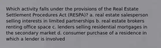 Which activity falls under the provisions of the Real Estate Settlement Procedures Act (RESPA)? a. real estate salesperson selling interests in limited partnerships b. real estate brokers renting office space c. lenders selling residential mortgages in the secondary market d. consumer purchase of a residence in which a lender is involved