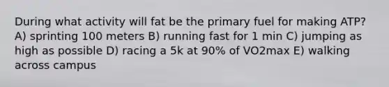 During what activity will fat be the primary fuel for making ATP? A) sprinting 100 meters B) running fast for 1 min C) jumping as high as possible D) racing a 5k at 90% of VO2max E) walking across campus