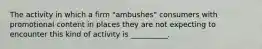 The activity in which a firm "ambushes" consumers with promotional content in places they are not expecting to encounter this kind of activity is __________.