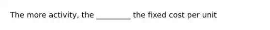 The more activity, the _________ the fixed cost per unit