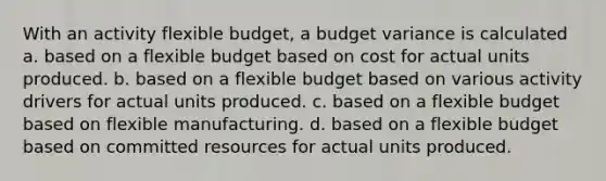 With an activity flexible budget, a budget variance is calculated a. based on a flexible budget based on cost for actual units produced. b. based on a flexible budget based on various activity drivers for actual units produced. c. based on a flexible budget based on flexible manufacturing. d. based on a flexible budget based on committed resources for actual units produced.