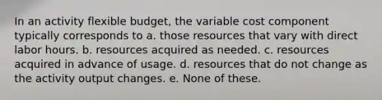 In an activity flexible budget, the variable cost component typically corresponds to a. those resources that vary with direct labor hours. b. resources acquired as needed. c. resources acquired in advance of usage. d. resources that do not change as the activity output changes. e. None of these.